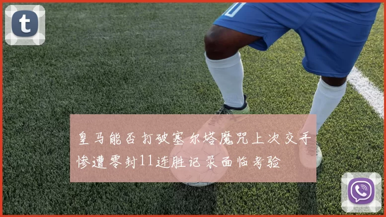皇马能否打破塞尔塔魔咒上次交手惨遭零封11连胜记录面临考验