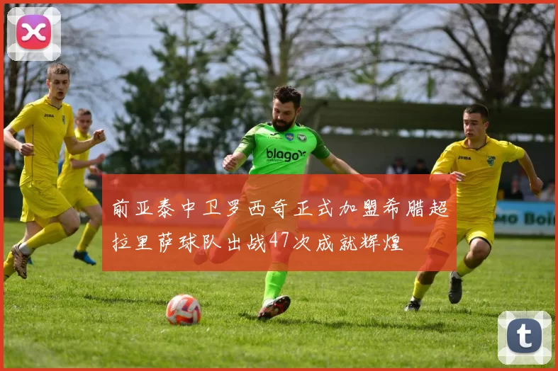 前亚泰中卫罗西奇正式加盟希腊超拉里萨球队出战47次成就辉煌