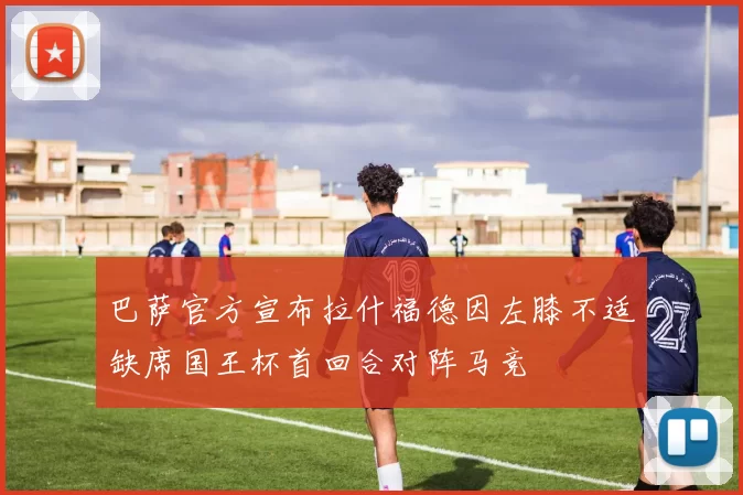 巴萨官方宣布拉什福德因左膝不适缺席国王杯首回合对阵马竞