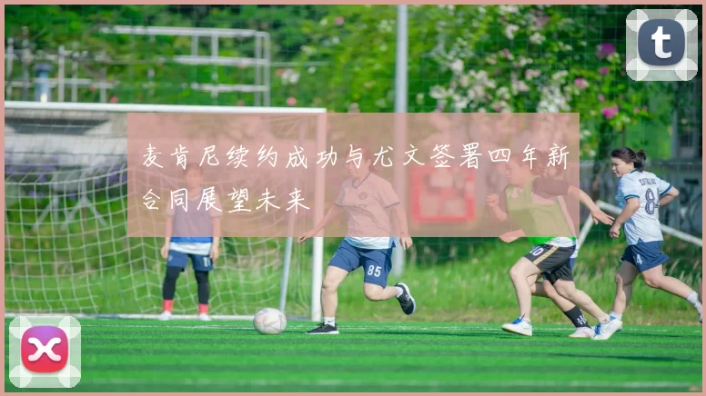 麦肯尼续约成功与尤文签署四年新合同展望未来