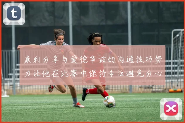 康利分享与爱德华兹的沟通技巧努力让他在比赛中保持专注避免分心