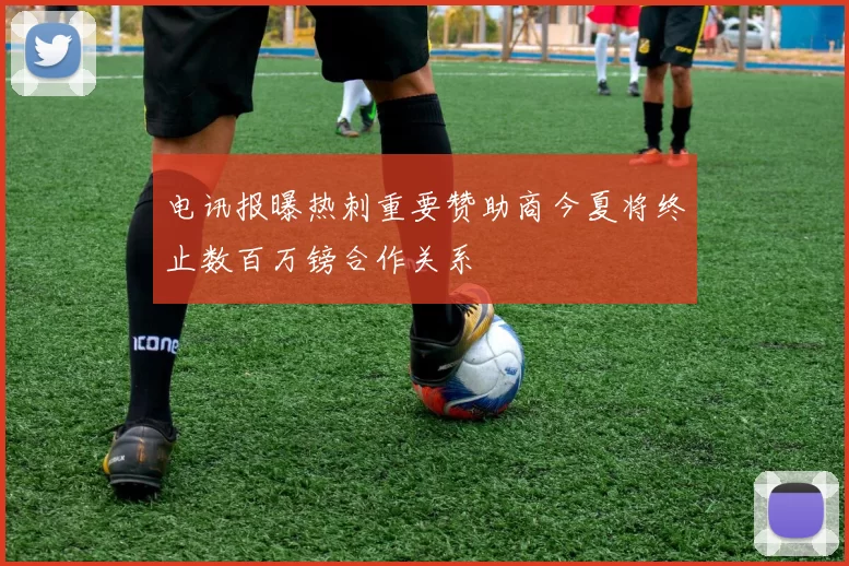 电讯报曝热刺重要赞助商今夏将终止数百万镑合作关系