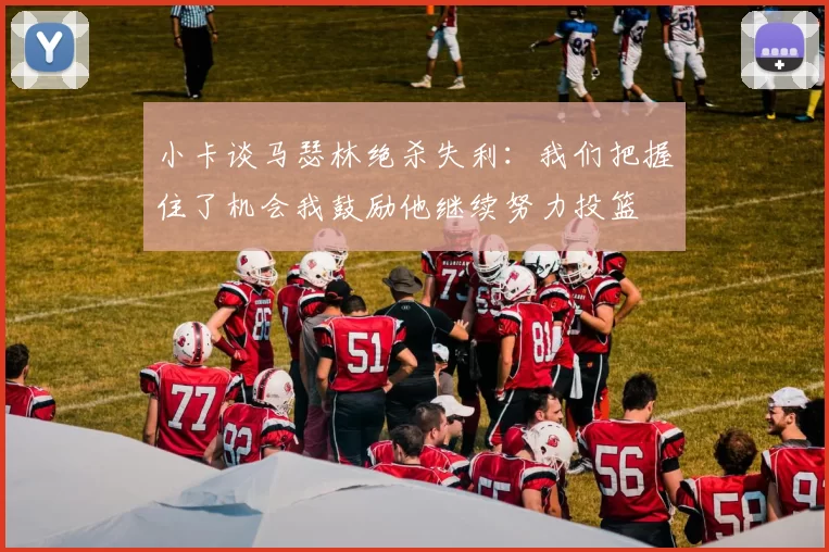小卡谈马瑟林绝杀失利：我们把握住了机会我鼓励他继续努力投篮