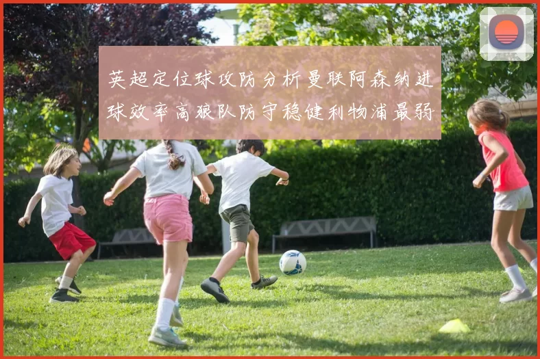 英超定位球攻防分析曼联阿森纳进球效率高狼队防守稳健利物浦最弱