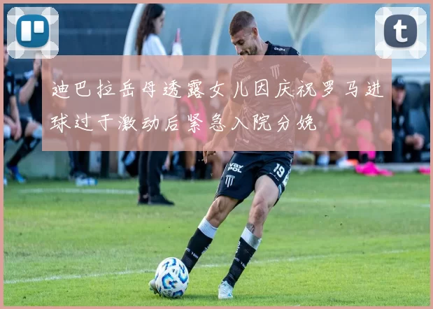 迪巴拉岳母透露女儿因庆祝罗马进球过于激动后紧急入院分娩