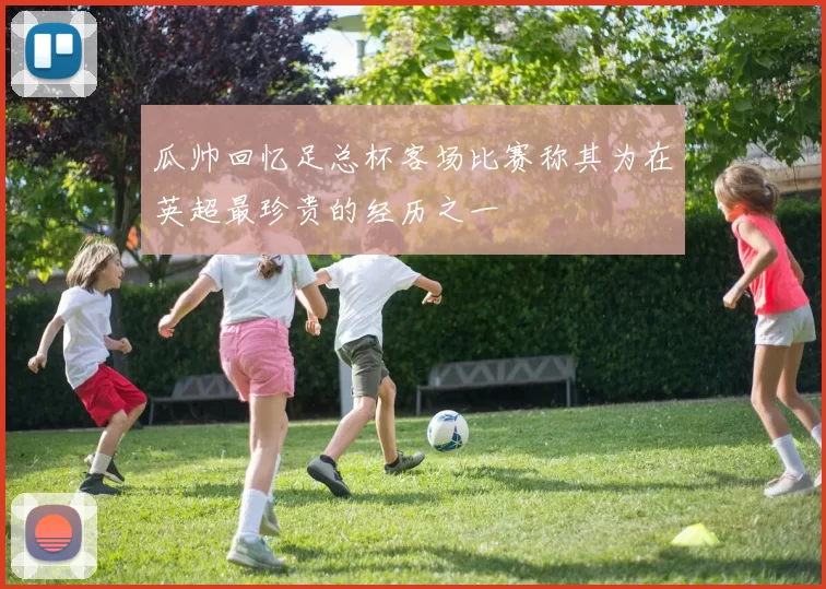 瓜帅回忆足总杯客场比赛称其为在英超最珍贵的经历之一