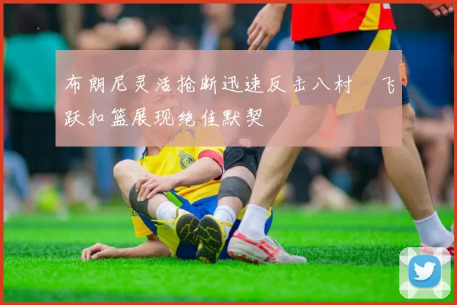 布朗尼灵活抢断迅速反击八村塁飞跃扣篮展现绝佳默契