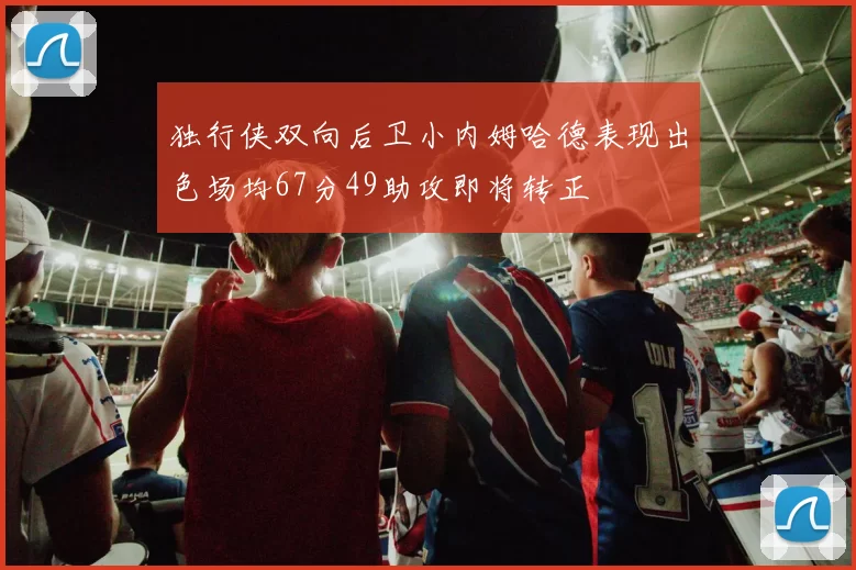 独行侠双向后卫小内姆哈德表现出色场均67分49助攻即将转正