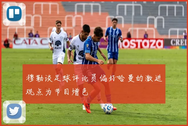 穆勒谈足球评论员偏好哈曼的激进观点为节目增色