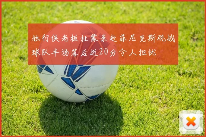 独行侠老板杜蒙亲赴菲尼克斯观战球队半场落后近20分令人担忧