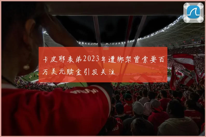 卡皮耶表弟2023年遭绑架曾索要百万美元赎金引发关注
