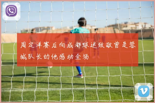 周定洋赛后向成都球迷致敬曾是蓉城队长的他感动全场