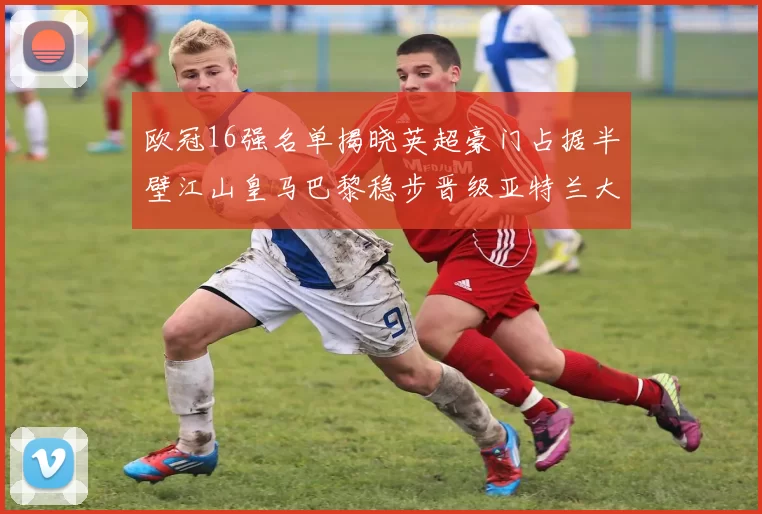 欧冠16强名单揭晓英超豪门占据半壁江山皇马巴黎稳步晋级亚特兰大独撑意甲希望