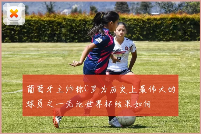 葡萄牙主帅称C罗为历史上最伟大的球员之一无论世界杯结果如何