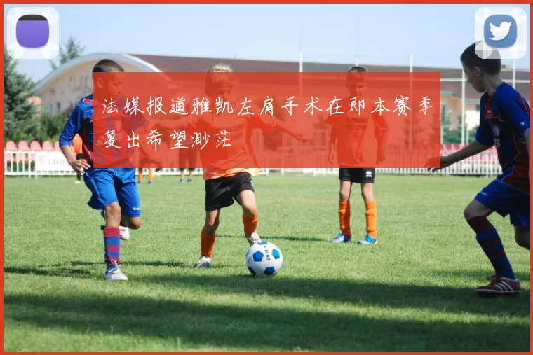法媒报道雅凯左肩手术在即本赛季复出希望渺茫