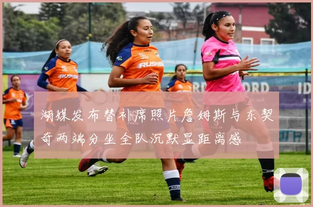 湖媒发布替补席照片詹姆斯与东契奇两端分坐全队沉默显距离感