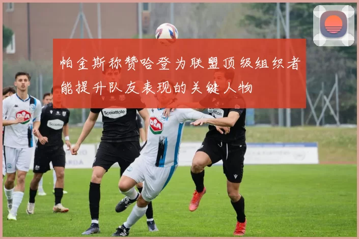 帕金斯称赞哈登为联盟顶级组织者能提升队友表现的关键人物