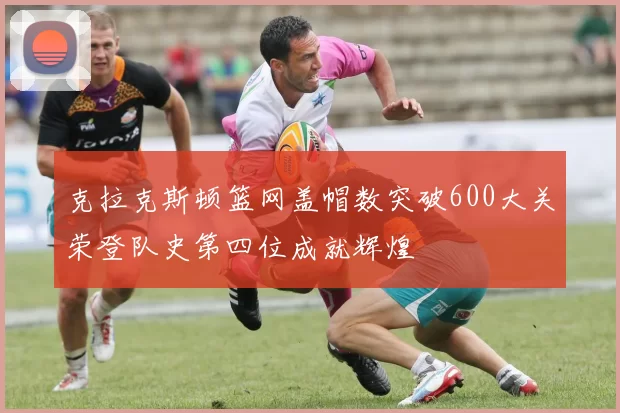 克拉克斯顿篮网盖帽数突破600大关荣登队史第四位成就辉煌