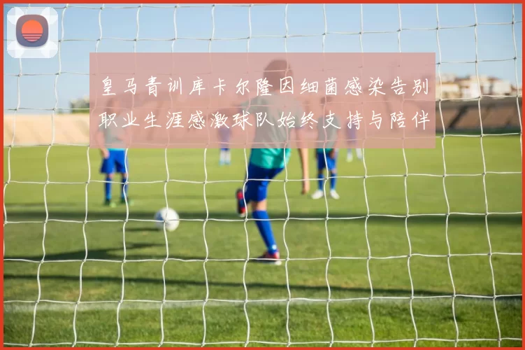 皇马青训库卡尔隆因细菌感染告别职业生涯感激球队始终支持与陪伴