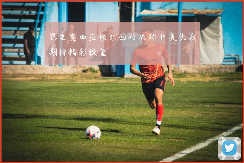 恩里克回应切尔西对决称非复仇战期待精彩较量