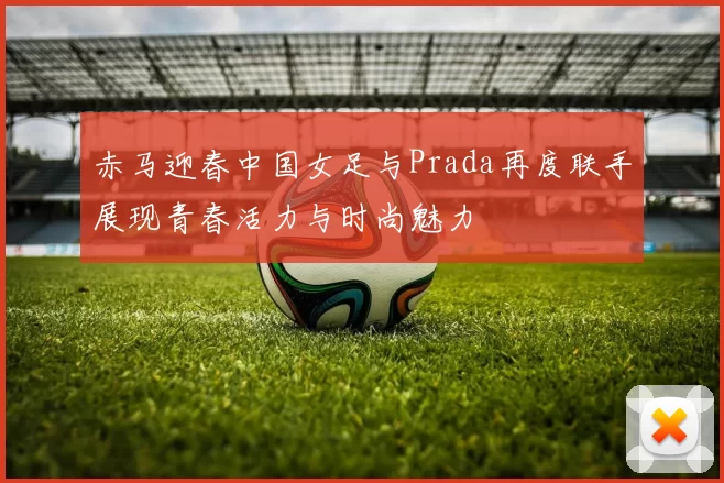 赤马迎春中国女足与Prada再度联手展现青春活力与时尚魅力