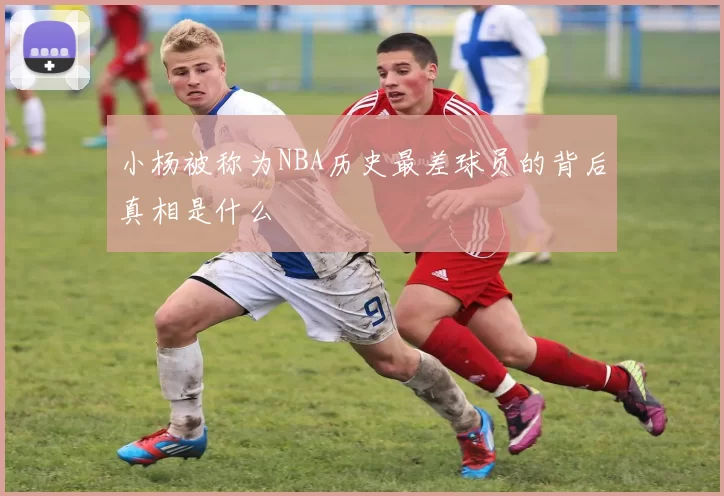 小杨被称为NBA历史最差球员的背后真相是什么