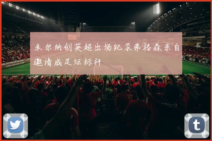 米尔纳创英超出场纪录弗格森亲自邀请成足坛标杆