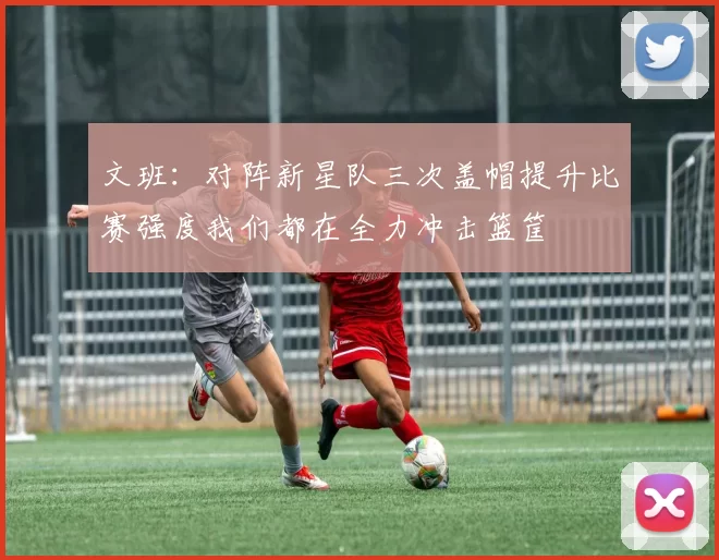 文班：对阵新星队三次盖帽提升比赛强度我们都在全力冲击篮筐